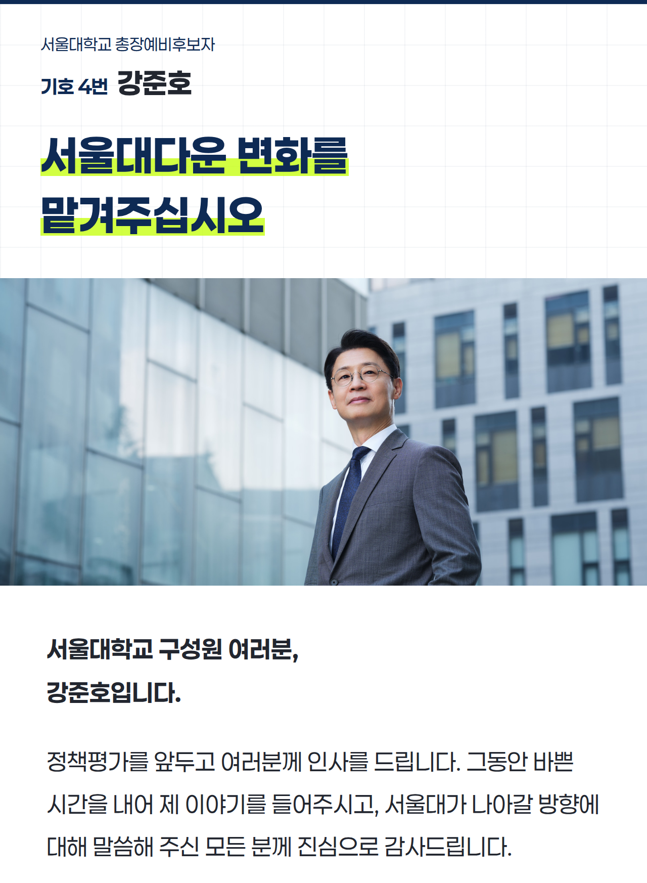 서울대학교 총장예비후보자 기호 4번 강준호 서울대다운 변화를 맡겨주십시오 서울대학교 구성원 여러분, 강준호입니다. 정책평가를 앞두고 여러분께 인사를 드립니다. 그동안 바쁜 시간을 내어 제 이야기를 들어주시고, 서울대가 나아갈 방향에 대해 말씀해 주신 모든 분께 진심으로 감사드립니다. 인간의 성장은 도전의 결과다. 도전하지 못하면 익숙함에 발목이 붙잡히고, 끝내 추구하는 아레테(Arete·탁월함)를 실현하지 못한다. 《서울대사람들》77호 강준호 인터뷰 도입글 클릭하여 원문 보기 → 여러분을 만나며 서울대를 바꾸는 일은 구성원의 현실에