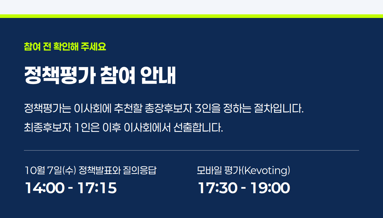 참여 전 확인해 주세요 정책평가 참여 안내 정책평가는 이사회에 추천할 총장후보자 3인을 정하는 절차입니다. 최종후보자 1인은 이후 이사회에서 선출합니다. 10월 7일(수) 정책발표와 질의응답 14:00 - 17:15 모바일 평가(Kevoting) 17:30 - 19:00