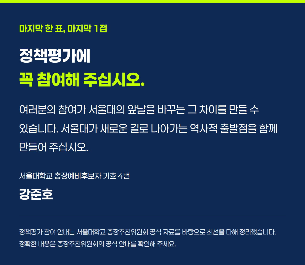 마지막 한 표, 마지막 1점 정책평가에 꼭 참여해 주십시오. 여러분의 참여가 서울대의 앞날을 바꾸는 그 차이를 만들 수 있습니다. 서울대가 새로운 길로 나아가는 역사적 출발점을 함께 만들어 주십시오. 서울대학교 총장예비후보자 기호 4번 강준호 정책평가 참여 안내는 서울대학교 총장추천위원회 공식 자료를 바탕으로 최선을 다해 정리했습니다. 정확한 내용은 총장추천위원회의 공식 안내를 확인해 주세요.